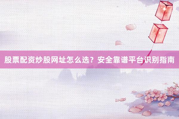 股票配资炒股网址怎么选？安全靠谱平台识别指南