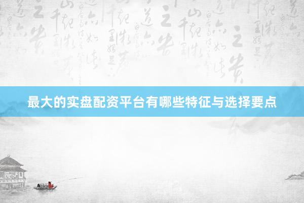 最大的实盘配资平台有哪些特征与选择要点