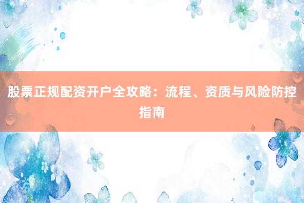 股票正规配资开户全攻略：流程、资质与风险防控指南