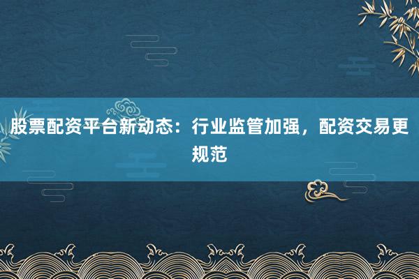股票配资平台新动态：行业监管加强，配资交易更规范