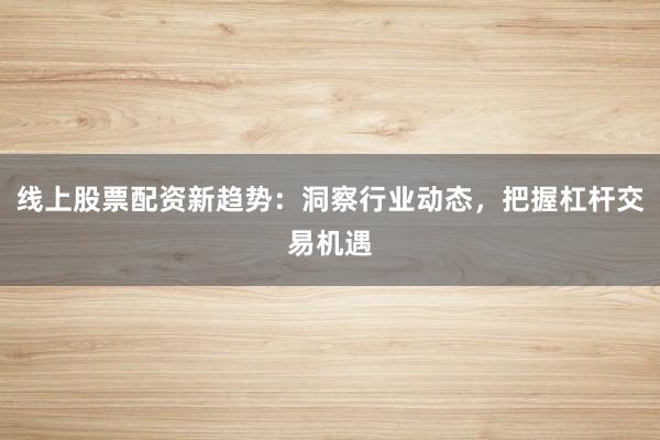 线上股票配资新趋势：洞察行业动态，把握杠杆交易机遇