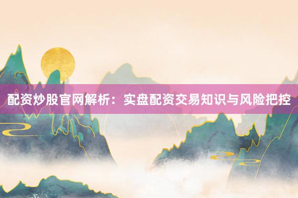配资炒股官网解析：实盘配资交易知识与风险把控