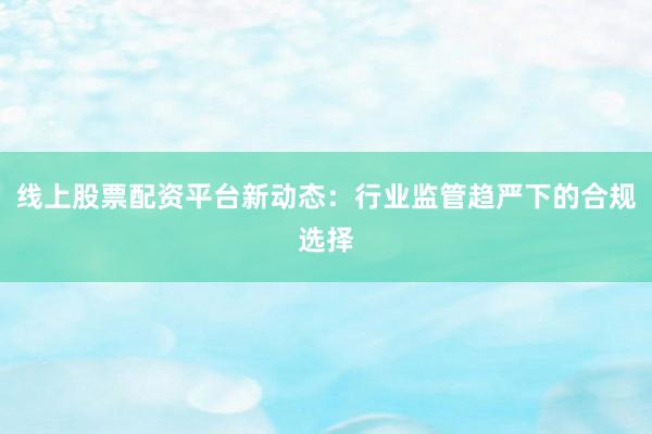 线上股票配资平台新动态：行业监管趋严下的合规选择