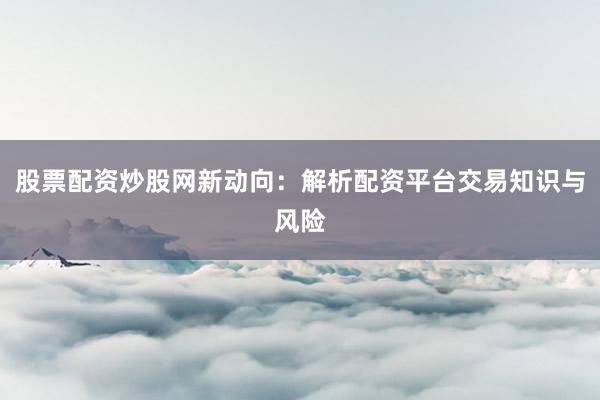 股票配资炒股网新动向：解析配资平台交易知识与风险