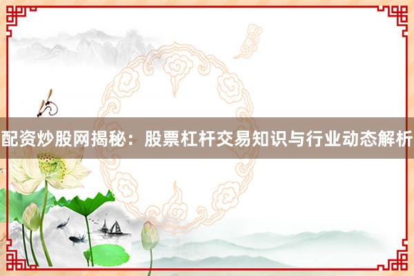 配资炒股网揭秘：股票杠杆交易知识与行业动态解析