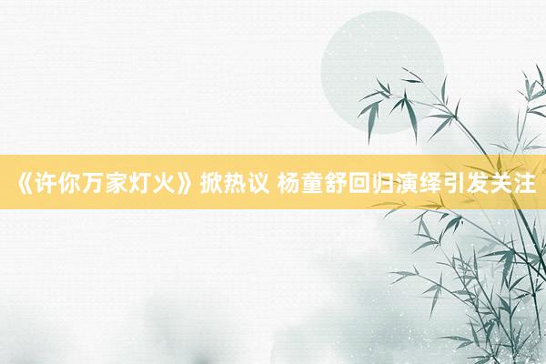《许你万家灯火》掀热议 杨童舒回归演绎引发关注