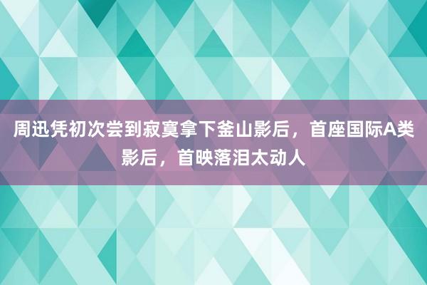 周迅凭初次尝到寂寞拿下釜山影后，首座国际A类影后，首映落泪太动人