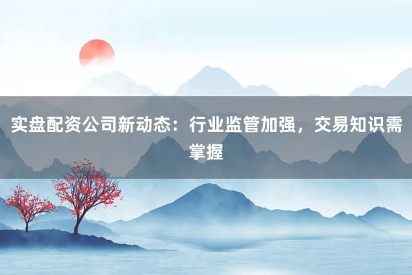 实盘配资公司新动态：行业监管加强，交易知识需掌握
