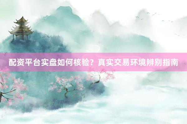 配资平台实盘如何核验？真实交易环境辨别指南