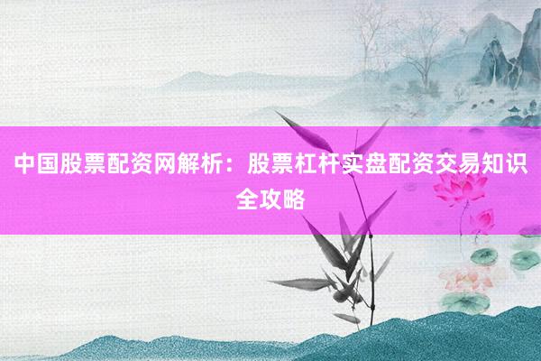 中国股票配资网解析：股票杠杆实盘配资交易知识全攻略
