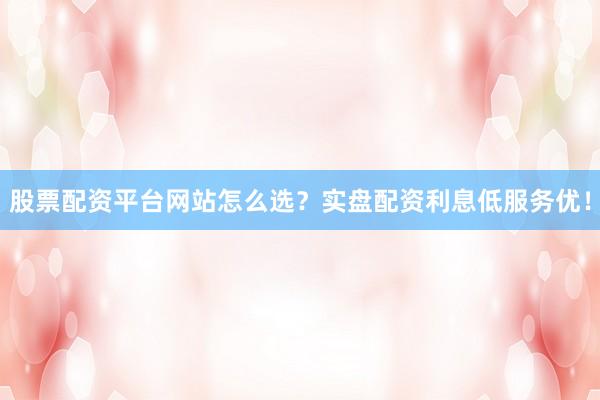 股票配资平台网站怎么选？实盘配资利息低服务优！