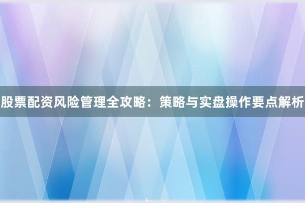 股票配资风险管理全攻略：策略与实盘操作要点解析