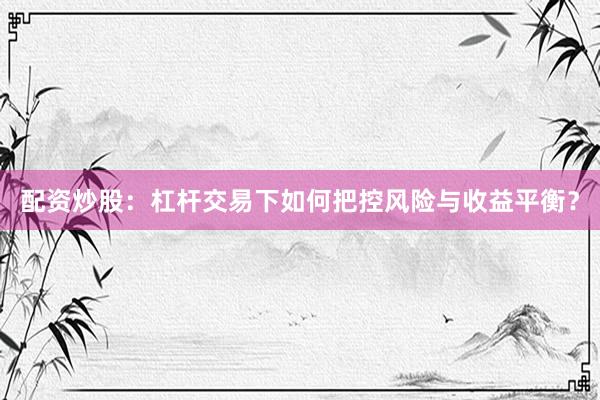 配资炒股：杠杆交易下如何把控风险与收益平衡？