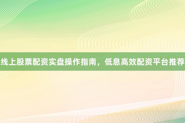 线上股票配资实盘操作指南，低息高效配资平台推荐