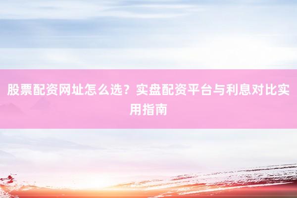 股票配资网址怎么选？实盘配资平台与利息对比实用指南
